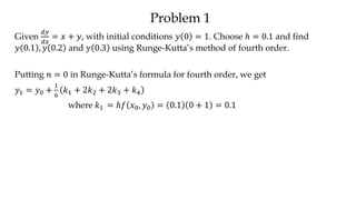 Problem 1
Given
𝑑𝑦
𝑑𝑥
= 𝑥 + 𝑦, with initial conditions 𝑦 0 = 1. Choose ℎ = 0.1 and find
𝑦 0.1 , 𝑦 0.2 and 𝑦 0.3 using Runge-Kutta’s method of fourth order.
Putting 𝑛 = 0 in Runge-Kutta’s formula for fourth order, we get
𝑦1 = 𝑦0 +
1
6
𝑘1 + 2𝑘2 + 2𝑘3 + 𝑘4
where 𝑘1 = ℎ𝑓 𝑥0, 𝑦0 = 0.1 0 + 1 = 0.1
 