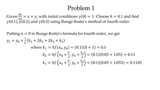 Problem 1
Given
𝑑𝑦
𝑑𝑥
= 𝑥 + 𝑦, with initial conditions 𝑦 0 = 1. Choose ℎ = 0.1 and find
𝑦 0.1 , 𝑦 0.2 and 𝑦 0.3 using Runge-Kutta’s method of fourth order.
Putting 𝑛 = 0 in Runge-Kutta’s formula for fourth order, we get
𝑦1 = 𝑦0 +
1
6
𝑘1 + 2𝑘2 + 2𝑘3 + 𝑘4
where 𝑘1 = ℎ𝑓 𝑥0, 𝑦0 = 0.1 0 + 1 = 0.1
𝑘2 = ℎ𝑓 𝑥0 +
ℎ
2
, 𝑦0 +
𝑘1
2
= 0.1 0.05 + 1.05 = 0.11
𝑘3 = ℎ𝑓 𝑥0 +
ℎ
2
, 𝑦0 +
𝑘2
2
= 0.1 0.05 + 1.055 = 0.1105
 