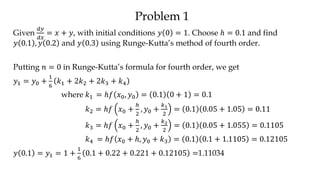 Problem 1
Given
𝑑𝑦
𝑑𝑥
= 𝑥 + 𝑦, with initial conditions 𝑦 0 = 1. Choose ℎ = 0.1 and find
𝑦 0.1 , 𝑦 0.2 and 𝑦 0.3 using Runge-Kutta’s method of fourth order.
Putting 𝑛 = 0 in Runge-Kutta’s formula for fourth order, we get
𝑦1 = 𝑦0 +
1
6
𝑘1 + 2𝑘2 + 2𝑘3 + 𝑘4
where 𝑘1 = ℎ𝑓 𝑥0, 𝑦0 = 0.1 0 + 1 = 0.1
𝑘2 = ℎ𝑓 𝑥0 +
ℎ
2
, 𝑦0 +
𝑘1
2
= 0.1 0.05 + 1.05 = 0.11
𝑘3 = ℎ𝑓 𝑥0 +
ℎ
2
, 𝑦0 +
𝑘2
2
= 0.1 0.05 + 1.055 = 0.1105
𝑘4 = ℎ𝑓 𝑥0 + ℎ, 𝑦0 + 𝑘3 = 0.1 0.1 + 1.1105 = 0.12105
𝑦 0.1 = 𝑦1 = 1 +
1
6
0.1 + 0.22 + 0.221 + 0.12105 =1.11034
 