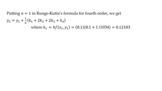 Putting 𝑛 = 1 in Runge-Kutta’s formula for fourth order, we get
𝑦2 = 𝑦1 +
1
6
𝑘1 + 2𝑘2 + 2𝑘3 + 𝑘4
where 𝑘1 = ℎ𝑓 𝑥1, 𝑦1 = 0.1 0.1 + 1.11034 = 0.12103
 