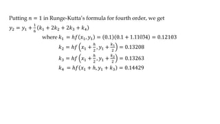 Putting 𝑛 = 1 in Runge-Kutta’s formula for fourth order, we get
𝑦2 = 𝑦1 +
1
6
𝑘1 + 2𝑘2 + 2𝑘3 + 𝑘4
where 𝑘1 = ℎ𝑓 𝑥1, 𝑦1 = 0.1 0.1 + 1.11034 = 0.12103
𝑘2 = ℎ𝑓 𝑥1 +
ℎ
2
, 𝑦1 +
𝑘1
2
= 0.13208
𝑘3 = ℎ𝑓 𝑥1 +
ℎ
2
, 𝑦1 +
𝑘2
2
= 0.13263
𝑘4 = ℎ𝑓 𝑥1 + ℎ, 𝑦1 + 𝑘3 = 0.14429
 