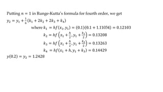Putting 𝑛 = 1 in Runge-Kutta’s formula for fourth order, we get
𝑦2 = 𝑦1 +
1
6
𝑘1 + 2𝑘2 + 2𝑘3 + 𝑘4
where 𝑘1 = ℎ𝑓 𝑥1, 𝑦1 = 0.1 0.1 + 1.11034 = 0.12103
𝑘2 = ℎ𝑓 𝑥1 +
ℎ
2
, 𝑦1 +
𝑘1
2
= 0.13208
𝑘3 = ℎ𝑓 𝑥1 +
ℎ
2
, 𝑦1 +
𝑘2
2
= 0.13263
𝑘4 = ℎ𝑓 𝑥1 + ℎ, 𝑦1 + 𝑘3 = 0.14429
𝑦 0.2 = 𝑦2 = 1.2428
 
