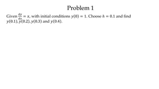Problem 1
Given
𝑑𝑦
𝑑𝑥
= 𝑥, with initial conditions 𝑦 0 = 1. Choose ℎ = 0.1 and find
𝑦 0.1 , 𝑦 0.2 , 𝑦 0.3 and 𝑦 0.4 .
 