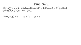 Problem 1
Given
𝑑𝑦
𝑑𝑥
= 𝑥, with initial conditions 𝑦 0 = 1. Choose ℎ = 0.1 and find
𝑦 0.1 , 𝑦 0.2 , 𝑦 0.3 and 𝑦 0.4 .
Here 𝑓 𝑥, 𝑦 = 𝑥, 𝑥0 = 0, 𝑦0 = 1
 