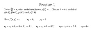 Problem 1
Given
𝑑𝑦
𝑑𝑥
= 𝑥, with initial conditions 𝑦 0 = 1. Choose ℎ = 0.1 and find
𝑦 0.1 , 𝑦 0.2 , 𝑦 0.3 and 𝑦 0.4 .
Here 𝑓 𝑥, 𝑦 = 𝑥, 𝑥0 = 0, 𝑦0 = 1
𝑥1 = 𝑥0 + ℎ = 0 + 0.1 = 0.1, 𝑥2 = 𝑥1 + ℎ = 0.2, 𝑥3= 𝑥2 + ℎ = 0.3, 𝑥4 = 0.4
 