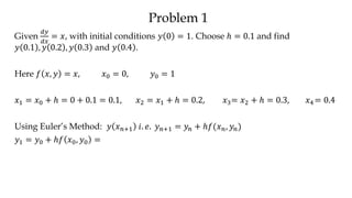 Problem 1
Given
𝑑𝑦
𝑑𝑥
= 𝑥, with initial conditions 𝑦 0 = 1. Choose ℎ = 0.1 and find
𝑦 0.1 , 𝑦 0.2 , 𝑦 0.3 and 𝑦 0.4 .
Here 𝑓 𝑥, 𝑦 = 𝑥, 𝑥0 = 0, 𝑦0 = 1
𝑥1 = 𝑥0 + ℎ = 0 + 0.1 = 0.1, 𝑥2 = 𝑥1 + ℎ = 0.2, 𝑥3= 𝑥2 + ℎ = 0.3, 𝑥4 = 0.4
Using Euler’s Method: 𝑦 𝑥 𝑛+1 𝑖. 𝑒. 𝑦 𝑛+1 = 𝑦𝑛 + ℎ𝑓(𝑥 𝑛, 𝑦𝑛)
𝑦1 = 𝑦0 + ℎ𝑓 𝑥0, 𝑦0 =
 