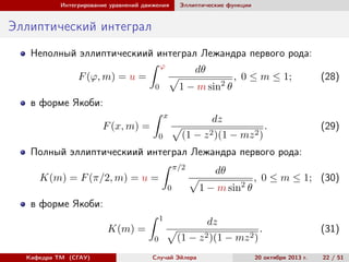 Интегрирование уравнений движения

Эллиптические функции

Эллиптический интеграл
Неполный эллиптическиий интеграл Лежандра первого рода:
ϕ

dθ

F (ϕ, m) = u =

1 − m sin2 θ

0

, 0 ≤ m ≤ 1;

(28)

в форме Якоби:
x

F (x, m) =

dz
(1 − z 2 )(1 − mz 2 )

0

.

(29)

Полный эллиптическиий интеграл Лежандра первого рода:
π/2

K(m) = F (π/2, m) = u =

dθ
1 − m sin2 θ

0

, 0 ≤ m ≤ 1; (30)

в форме Якоби:
1

K(m) =
0
Кафедра ТМ (СГАУ)

dz
(1 −

Случай Эйлера

z 2 )(1

− mz 2 )

.

24 ноября 2013 г.

(31)
22 / 51

 