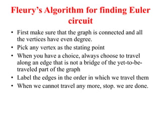 Fleurys Algorithm for finding Euler
circuit
 First make sure that the graph is connected and all
the vertices have even degree.
 Pick any vertex as the stating point
 When you have a choice, always choose to travel
along an edge that is not a bridge of the yet-to-be-
traveled part of the graph
 Label the edges in the order in which we travel them
 When we cannot travel any more, stop. we are done.