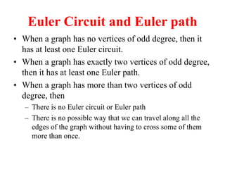 Euler Circuit and Euler path
 When a graph has no vertices of odd degree, then it
has at least one Euler circuit.
 When a graph has exactly two vertices of odd degree,
then it has at least one Euler path.
 When a graph has more than two vertices of odd
degree, then
 There is no Euler circuit or Euler path
 There is no possible way that we can travel along all the
edges of the graph without having to cross some of them
more than once.
