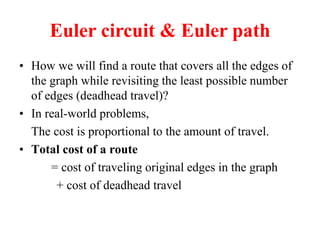 Euler circuit & Euler path
 How we will find a route that covers all the edges of
the graph while revisiting the least possible number
of edges (deadhead travel)?
 In real-world problems,
The cost is proportional to the amount of travel.
 Total cost of a route
= cost of traveling original edges in the graph
+ cost of deadhead travel