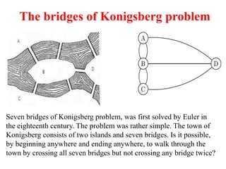 The bridges of Konigsberg problem
Seven bridges of Konigsberg problem, was first solved by Euler in
the eighteenth century. The problem was rather simple. The town of
Konigsberg consists of two islands and seven bridges. Is it possible,
by beginning anywhere and ending anywhere, to walk through the
town by crossing all seven bridges but not crossing any bridge twice?