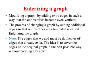 Eulerizing a graph
 Modifying a graph by adding extra edges in such a
way that the odd vertices become even vertices.
 The process of changing a graph by adding additional
edges so that odd vertices are eliminated is called
Eulerizing the graph.
 Note: The edges that we add must be duplicates of
edges that already exist. The idea is to cover the
edges of the original graph in the best possible way
without creating any new.