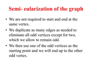 Semi- eularization of the graph
 We are not required to start and end at the
same vertex.
 We duplicate as many edges as needed to
eliminate all odd vertices except for two,
which we allow to remain odd.
 We then use one of the odd vertices as the
starting point and we will end up to the other
odd vertex.