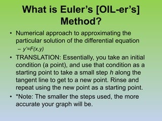 What is Euler’s [OIL-er’s] Method?Numerical approach to approximating the particular solution of the differential equationy’=F(x,y)TRANSLATION: Essentially, you take an initial condition (a point), and use that condition as a starting point to take a small step h along the tangent line to get to a new point. Rinse and repeat using the new point as a starting point.*Note: The smaller the steps used, the more accurate your graph will be.