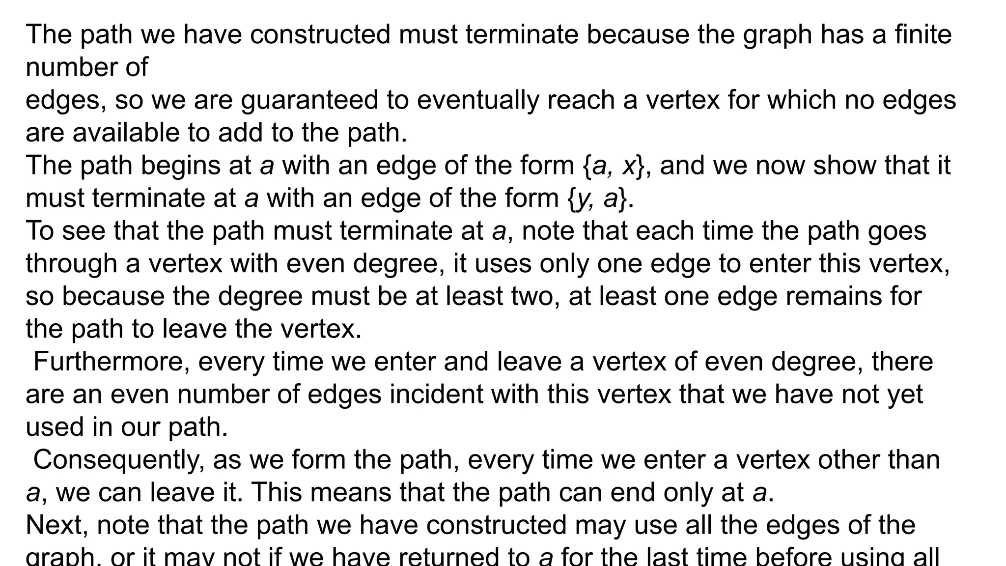 The path we have constructed must terminate because the graph has a finite
number of
edges, so we are guaranteed to eventually reach a vertex for which no edges
are available to add to the path.
The path begins at a with an edge of the form {a, x}, and we now show that it
must terminate at a with an edge of the form {y, a}.
To see that the path must terminate at a, note that each time the path goes
through a vertex with even degree, it uses only one edge to enter this vertex,
so because the degree must be at least two, at least one edge remains for
the path to leave the vertex.
Furthermore, every time we enter and leave a vertex of even degree, there
are an even number of edges incident with this vertex that we have not yet
used in our path.
Consequently, as we form the path, every time we enter a vertex other than
a, we can leave it. This means that the path can end only at a.
Next, note that the path we have constructed may use all the edges of the
 