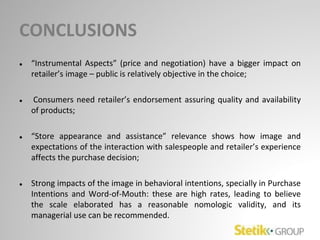 CONCLUSIONS
● “Instrumental Aspects” (price and negotiation) have a bigger impact on
retailer’s image – public is relatively objective in the choice;
● Consumers need retailer’s endorsement assuring quality and availability
of products;
● “Store appearance and assistance” relevance shows how image and
expectations of the interaction with salespeople and retailer’s experience
affects the purchase decision;
● Strong impacts of the image in behavioral intentions, specially in Purchase
Intentions and Word-of-Mouth: these are high rates, leading to believe
the scale elaborated has a reasonable nomologic validity, and its
managerial use can be recommended.
 