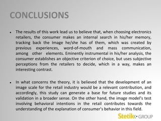 CONCLUSIONS
● The results of this work lead us to believe that, when choosing electronics
retailers, the consumer makes an internal search in his/her memory,
tracking back the Image he/she has of them, which was created by
previous experiences, word-of-mouth and mass communication,
among other elements. Eminently instrumental in his/her analysis, the
consumer establishes an objective criterion of choice, but uses subjective
perceptions from the retailers to decide, which in a way, makes an
interesting contrast.
● In what concerns the theory, it is believed that the development of an
image scale for the retail industry would be a relevant contribution, and
accordingly, this study can generate a base for future studies and its
validation in a broader sense. On the other hand, the image model’s test
involving behavioral intentions in the retail contributes towards the
understanding of the explanation of consumer’s behavior in this field.
 