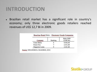 INTRODUCTION
● Brazilian retail market has a significant role in country’s
economy; only three electronic goods retailers reached
revenues of US$ 12,7 Bi in 2009.
 