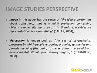 IMAGE STUDIES PERSPECTIVE
● Image in this paper has the sense of “the idea a person has
about something, that is a mind projection concerning
objects, people, situations, etc.; it is, therefore, a subjective
representation about something” (SALLES, 2004);
● Perception is understood as “the set of psychological
processes by which people recognize, organize, synthesize and
provide meaning (the brain) to the sensations received from
environmental stimuli (the sensory organs)” (STERNBERG,
2000).
 