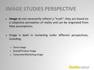 IMAGE STUDIES PERSPECTIVE
● Image do not necessarily reflects a “truth”: they are based on
a subjective perception of reality and can be originated from
false assumptions;
● Image is dealt in marketing under different perspectives,
including:
● Store image
● Brand/Product image
● Corporate/Marketing image
 