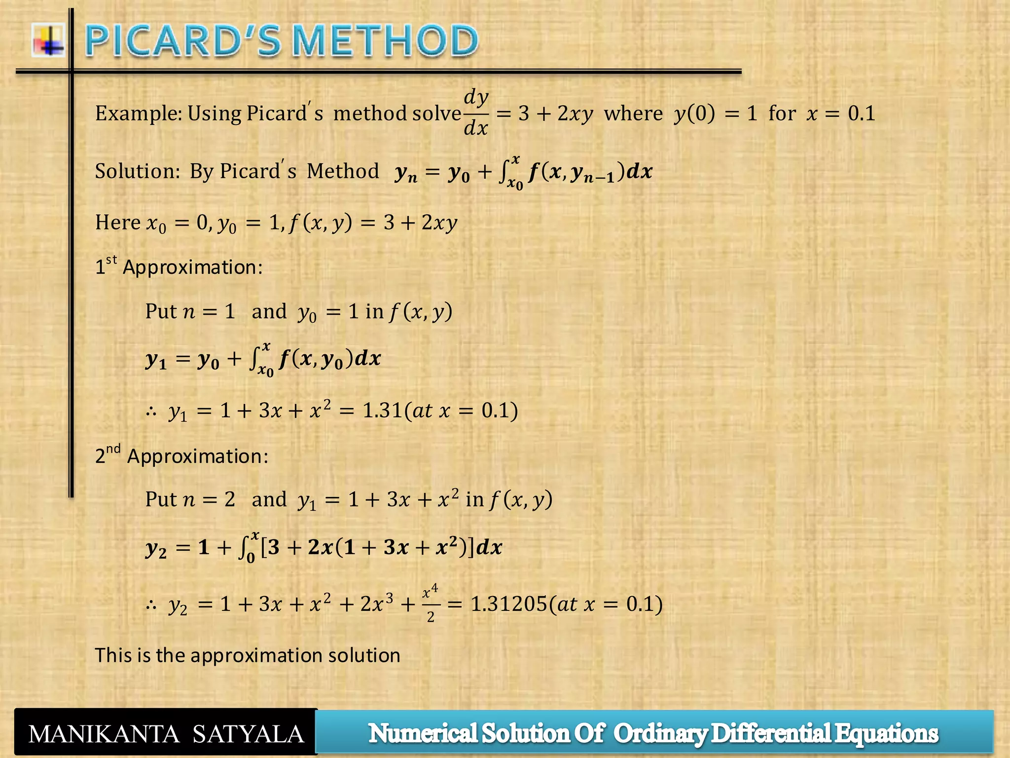 MANIKANTA SATYALA
Example: Using Picard′ s method solve
𝑑𝑦
𝑑𝑥
= 3 + 2𝑥𝑦 where 𝑦 0 = 1 for 𝑥 = 0.1
Solution: By Picard′
s Method 𝒚 𝒏 = 𝒚 𝟎 + 𝒇 𝒙, 𝒚 𝒏−𝟏 𝒅𝒙
𝒙
𝒙 𝟎
Here 𝑥0 = 0, 𝑦0 = 1, 𝑓 𝑥, 𝑦 = 3 + 2𝑥𝑦
1st
Approximation:
Put 𝑛 = 1 and 𝑦0 = 1 in 𝑓 𝑥, 𝑦
𝒚 𝟏 = 𝒚 𝟎 + 𝒇 𝒙, 𝒚 𝟎 𝒅𝒙
𝒙
𝒙 𝟎
∴ 𝑦1 = 1 + 3𝑥 + 𝑥2 = 1.31(𝑎𝑡 𝑥 = 0.1)
2nd
Approximation:
Put 𝑛 = 2 and 𝑦1 = 1 + 3𝑥 + 𝑥2
in 𝑓 𝑥, 𝑦
𝒚 𝟐 = 𝟏 + 𝟑 + 𝟐𝒙 𝟏 + 𝟑𝒙 + 𝒙 𝟐
𝒅𝒙
𝒙
𝟎
∴ 𝑦2 = 1 + 3𝑥 + 𝑥2 + 2𝑥3 +
𝑥4
2
= 1.31205(𝑎𝑡 𝑥 = 0.1)
This is the approximation solution
 