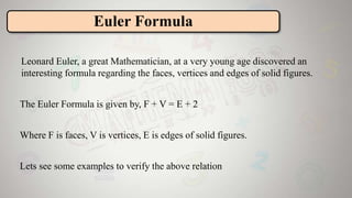 Leonard Euler, a great Mathematician, at a very young age discovered an
interesting formula regarding the faces, vertices and edges of solid figures.
The Euler Formula is given by, F + V = E + 2
Where F is faces, V is vertices, E is edges of solid figures.
Lets see some examples to verify the above relation
Euler Formula
 