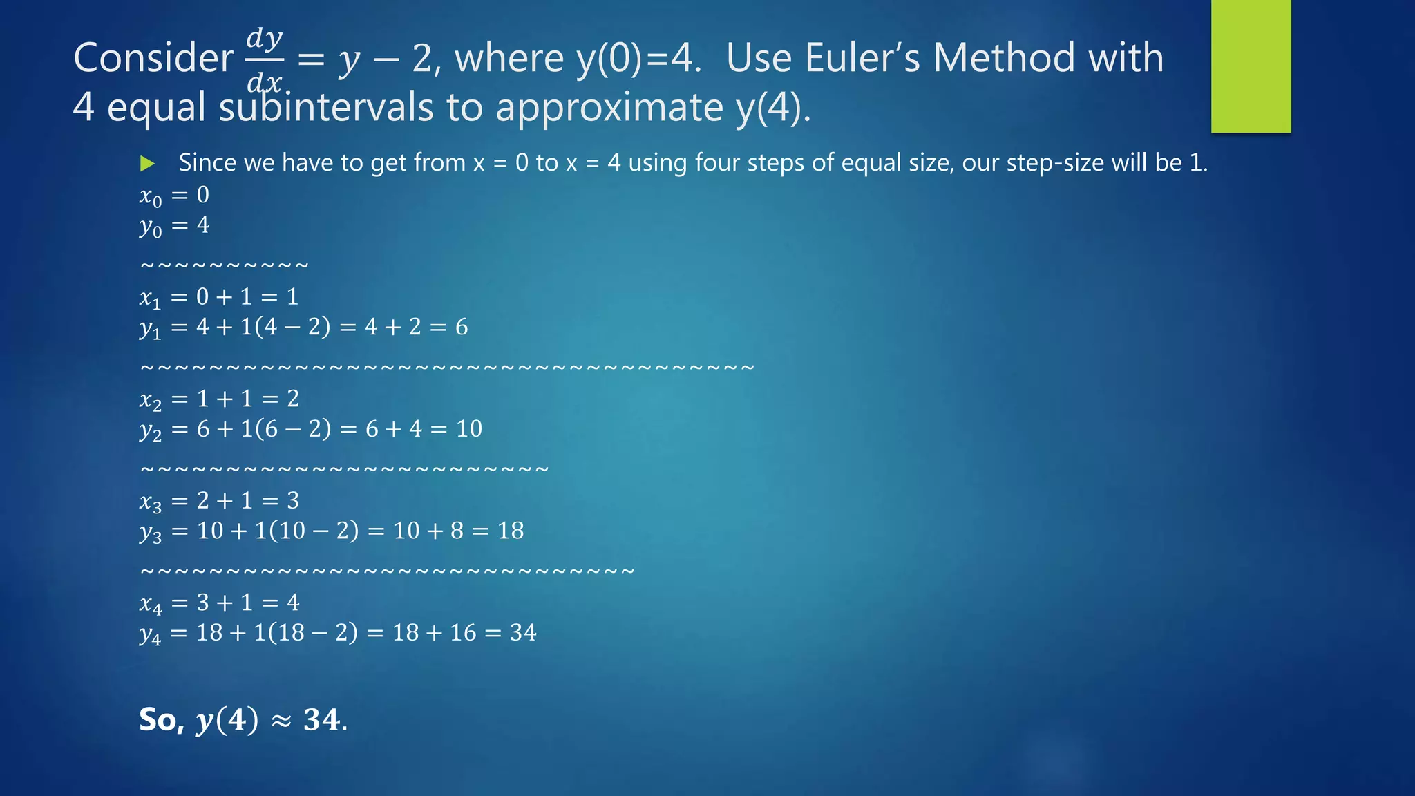 Consider
𝑑𝑦
𝑑𝑥
= 𝑦 − 2, where y(0)=4. Use Euler’s Method with
4 equal subintervals to approximate y(4).
Since we have to get from x = 0 to x = 4 using four steps of equal size, our step-size will be 1.
𝑥0 = 0
𝑦0 = 4
~~~~~~~~~~
𝑥1 = 0 + 1 = 1
𝑦1 = 4 + 1 4 − 2 = 4 + 2 = 6
~~~~~~~~~~~~~~~~~~~~~~~~~~~~~~~~~~~~
𝑥2 = 1 + 1 = 2
𝑦2 = 6 + 1 6 − 2 = 6 + 4 = 10
~~~~~~~~~~~~~~~~~~~~~~~~
𝑥3 = 2 + 1 = 3
𝑦3 = 10 + 1 10 − 2 = 10 + 8 = 18
~~~~~~~~~~~~~~~~~~~~~~~~~~~~~
𝑥4 = 3 + 1 = 4
𝑦4 = 18 + 1 18 − 2 = 18 + 16 = 34
So, 𝒚 𝟒 ≈ 𝟑𝟒.