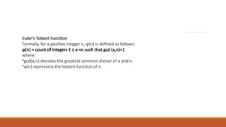 Euler's Totient Function
Formally, for a positive integer n, ϕ(n) is defined as follows:
ϕ(n) = count of integers 1 ≤ a <n such that gcd (a,n)=1
where:
•gcd(a,n) denotes the greatest common divisor of a and n.
•ϕ(n) represents the totient function of n.
 