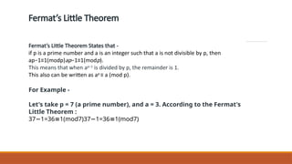 Fermat’s Little Theorem
Fermat’s Little Theorem States that -
if p is a prime number and a is an integer such that a is not divisible by p, then
ap−1≡1(modp)ap−1≡1(modp).
This means that when ap−1
is divided by p, the remainder is 1.
This also can be written as ap
≡ a (mod p).
For Example -
Let's take p = 7 (a prime number), and a = 3. According to the Fermat's
Little Theorem :
37 1=36 1(mod7)37 1=36 1(mod7)
− ≡ − ≡
 