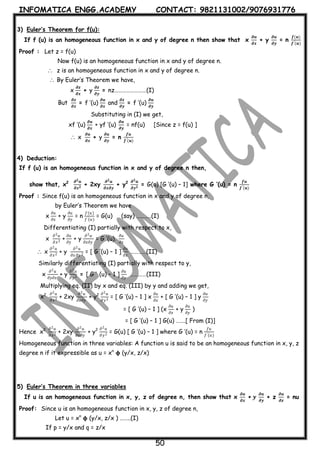 INFOMATICA ENGG.ACADEMY CONTACT: 9821131002/9076931776
50
3) Euler’s Theorem for f(u):
If f (u) is an homogeneous function in x and y of degree n then show that x
𝝏𝒖
𝝏𝒙
+ y
𝝏𝒖
𝝏𝒚
= n
𝒇(𝒖)
𝒇′(𝒖)
Proof : Let z = f(u)
Now f(u) is an homogeneous function in x and y of degree n.
 z is an homogeneous function in x and y of degree n.
 By Euler’s Theorem we have,
x
𝝏𝒛
𝝏𝒙
+ y
𝝏𝒛
𝝏𝒚
= nz……………………(I)
But
𝝏𝒛
𝝏𝒙
= f ’(u)
𝝏𝒖
𝝏𝒙
and
𝝏𝒛
𝝏𝒚
= f ’(u)
𝝏𝒖
𝝏𝒚
Substituting in (I) we get,
xf ’(u)
𝝏𝒖
𝝏𝒙
+ yf ’(u)
𝝏𝒖
𝝏𝒚
= nf(u) [Since z = f(u) ]
 x
𝝏𝒖
𝝏𝒙
+ y
𝝏𝒖
𝝏𝒚
= n
𝒇𝒖
𝒇′(𝒖)
4) Deduction:
If f (u) is an homogeneous function in x and y of degree n then,
show that, x2 𝝏 𝟐 𝒖
𝝏𝒙 𝟐 + 2xy
𝝏 𝟐 𝒖
𝝏𝒙𝝏𝒚
+ y2 𝝏 𝟐 𝒖
𝝏𝒚 𝟐 = G(u) [G ’(u) – 1] where G ’(u) = n
𝒇𝒖
𝒇′(𝒖)
Proof : Since f(u) is an homogeneous function in x and y of degree n,
by Euler’s Theorem we have
x
𝜕𝑢
𝜕𝑥
+ y
𝜕𝑢
𝜕𝑦
= n
𝑓(𝑢)
𝑓′(𝑢)
= G(u) (say) ………..(I)
Differentiating (I) partially with respect to x,
x
𝜕2 𝑢
𝜕𝑥2 +
𝜕𝑢
𝜕𝑦
+ y
𝜕2 𝑢
𝜕𝑥𝜕𝑦
= G ’(u).
𝜕𝑢
𝜕𝑥
 x
𝜕2 𝑢
𝜕𝑥2 + y
𝜕2 𝑢
𝜕𝑥 𝜕𝑦 2 = [ G ’(u) – 1 ]
𝜕𝑢
𝜕𝑥
…………(II)
Similarly differentiating (I) partially with respect to y,
x
𝜕2 𝑢
𝜕𝑦𝜕𝑥
+ y
𝜕2 𝑢
𝜕𝑦2 = [ G ’ (u) – 1 ]
𝜕𝑢
𝜕𝑦
…………(III)
Multiplying eq. (II) by x and eq. (III) by y and adding we get,
x2 𝜕2 𝑢
𝜕𝑥2 + 2xy
𝜕2 𝑢
𝜕𝑥𝜕𝑦
+ y2 𝜕2 𝑢
𝜕𝑦2 = [ G ’(u) – 1 ] x
𝜕𝑢
𝜕𝑥
+ [ G ’(u) – 1 ] y
𝜕𝑢
𝜕𝑦
= [ G ’(u) – 1 ] (x
𝜕𝑢
𝜕𝑥
+ y
𝜕𝑢
𝜕𝑦
)
= [ G ’(u) – 1 ] G(u) …….[ From (I)]
Hence x2 𝜕2 𝑢
𝜕𝑥2 + 2xy
𝜕2 𝑢
𝜕𝑥𝜕𝑦
+ y2 𝜕2 𝑢
𝜕𝑦2 = G(u) [ G ’(u) – 1 ] where G ’(u) = n
𝑓𝑢
𝑓′(𝑢)
Homogeneous function in three variables: A function u is said to be an homogeneous function in x, y, z
degree n if it expressible as u = xn
𝛟 (y/x, z/x)
5) Euler’s Theorem in three variables
If u is an homogeneous function in x, y, z of degree n, then show that x
𝝏𝒖
𝝏𝒙
+ 𝒚
𝝏𝒖
𝝏𝒚
+ z
𝝏𝒖
𝝏𝒛
= nu
Proof: Since u is an homogeneous function in x, y, z of degree n,
Let u = xn
𝛟 (y/x, z/x ) ……..(I)
If p = y/x and q = z/x
 