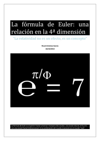 La fórmula de Euler: una
relación en la 4ª dimensión
“La relatividad no es un efecto, es un concepto”
Ricard Jiménez García
18/10/2013

℮ =7
La fórmula de Euler es el patrón fractal universal. Incorpora dos escalas: una escala natural, el 0 y el 1
con una escala fractal tridimensional. Es la combinación del mundo irracional con el mundo “real”.

 