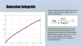Gaussian Integrals
Gauss functioned all prime numbers up to three
million using the formula x/log(x), where the
limit reaches infinity:
This meant that there must be a point where
numbers converge so near infinity, that they
actually represent infinity. Can this be possible
though: take for instance the root of -1. If we
drew an argand diagram, will the prime
function graph look the same, opposite or
completely different?
 