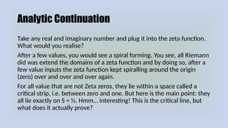 Analytic Continuation
Take any real and imaginary number and plug it into the zeta function.
What would you realise?
After a few values, you would see a spiral forming. You see, all Riemann
did was extend the domains of a zeta function and by doing so, after a
few value inputs the zeta function kept spiralling around the origin
(zero) over and over and over again.
For all value that are not Zeta zeros, they lie within a space called a
critical strip, i.e. between zero and one. But here is the main point: they
all lie exactly on S = ½. Hmm… interesting! This is the critical line, but
what does it actually prove?
 