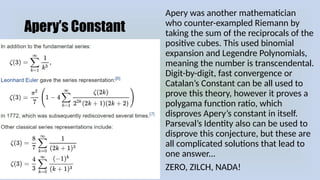 Apery’s Constant
Apery was another mathematician
who counter-exampled Riemann by
taking the sum of the reciprocals of the
positive cubes. This used binomial
expansion and Legendre Polynomials,
meaning the number is transcendental.
Digit-by-digit, fast convergence or
Catalan’s Constant can be all used to
prove this theory, however it proves a
polygama function ratio, which
disproves Apery’s constant in itself.
Parseval’s Identity also can be used to
disprove this conjecture, but these are
all complicated solutions that lead to
one answer...
ZERO, ZILCH, NADA!
 