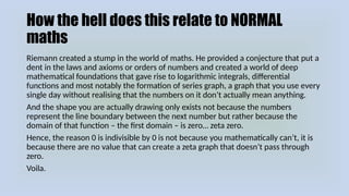 How the hell does this relate to NORMAL
maths
Riemann created a stump in the world of maths. He provided a conjecture that put a
dent in the laws and axioms or orders of numbers and created a world of deep
mathematical foundations that gave rise to logarithmic integrals, differential
functions and most notably the formation of series graph, a graph that you use every
single day without realising that the numbers on it don’t actually mean anything.
And the shape you are actually drawing only exists not because the numbers
represent the line boundary between the next number but rather because the
domain of that function – the first domain – is zero… zeta zero.
Hence, the reason 0 is indivisible by 0 is not because you mathematically can’t, it is
because there are no value that can create a zeta graph that doesn’t pass through
zero.
Voila.
 