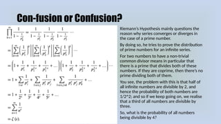 Con-fusion or Confusion?
Riemann’s Hypothesis mainly questions the
reason why series converges or diverges in
the case of a prime number.
By doing so, he tries to prove the distribution
of prime numbers for an infinite series.
For two numbers to have a non-trivial
common divisor means in particular that
there is a prime that divides both of these
numbers. If they are coprime, then there’s no
prime dividing both of them.
You see, the problem with this is that half of
all infinite numbers are divisible by 2, and
hence the probability of both numbers are
1/2^2; and so if we keep going on, we realise
that a third of all numbers are divisible by
three.
So, what is the probability of all numbers
being divisible by 4?
 