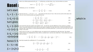 Basel and adding infinity
Let’s start with 1:
S1 = 1 – 1 + 1 – 1 + 1 – 1 ±
1−S1 =1−(1−1+1−1±…) =1−1+1−1+1 so we return to 1 – S
∓ 1 = S1, which in
turn gives S1 = ½
S2 = 1−2+3−4+5−6±… 2S2 = 1−2+3−4+5−6±… +1−2+3−4+5 …
∓
=1−1+1−1+1−1+1 ; so 2S
∓ 2 = S1 = ½ , which means S2 = ¼
S−S2 = 1+2+3+4+5+6+7+8+… −1+2−3+4−5+6−7+8 …
∓
=0+4+0+8+0+12+0+16+… leading to 4 + 8 + 12…
hence S−S2 = 4(1+2+3+4+5+…)
S – ¼ = 4S
S = 1+2+3+4+5+6+ … = −1/12
 