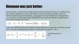 Riemann was just better:
Euler was close, so close. But he couldn’t get past the symmetrical function as he could only use
real numbers. But Riemann went a step further to create a functional equation, where he
distributed polar domains for Jacobians, Langrangians and even Hamiltonians. Although these
are just axioms of mathematical space distribution, they meant that Riemann could be able to
input other functions such as this:
Looks scary, right? But all it says is that the function defines for a graph that is not linear, but still
acts in a way to correspond to all numbers. For instance if we plug in a -2 for s:
…Something is goin’ on
‘ere?
 