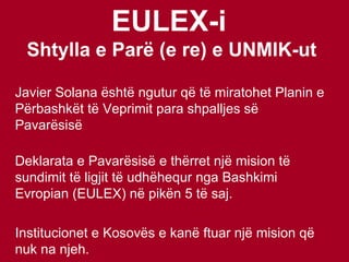 EULEX-i   Shtylla e Parë (e re) e UNMIK-ut Javier Solana është ngutur që të miratohet Planin e Përbashkët të Veprimit para shpalljes së Pavarësisë Deklarata e Pavarësisë e thërret një mision të sundimit të ligjit të udhëhequr nga Bashkimi Evropian (EULEX) në pikën 5 të saj.  Institucionet e Kosovës e kanë ftuar një mision që nuk na njeh. 