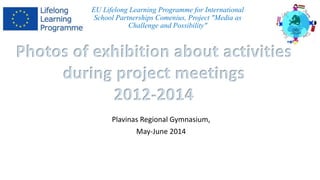 EU Lifelong Learning Programme for International 
School Partnerships Comenius, Project "Media as 
Challenge and Possibility" 
Photos of exhibition about activities 
during project meetings 
2012-2014 
Plavinas Regional Gymnasium, 
May-June 2014 
 