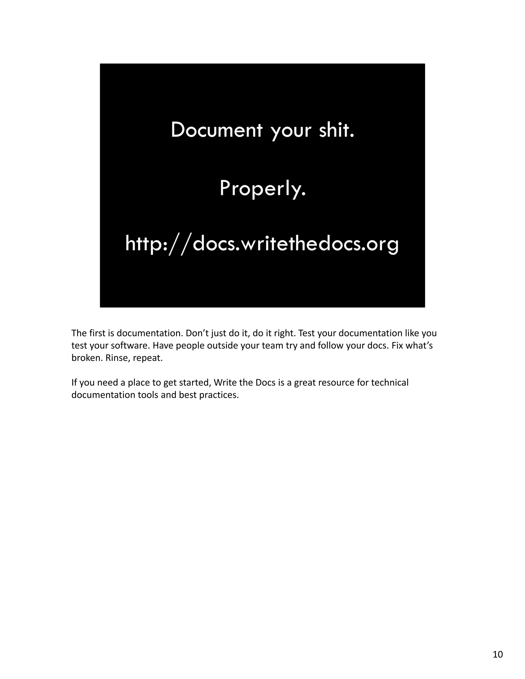 The first is documentation. Don’t just do it, do it right. Test your documentation like you 
test your software. Have people outside your team try and follow your docs. Fix what’s 
broken. Rinse, repeat.
If you need a place to get started, Write the Docs is a great resource for technical 
documentation tools and best practices.
10
 