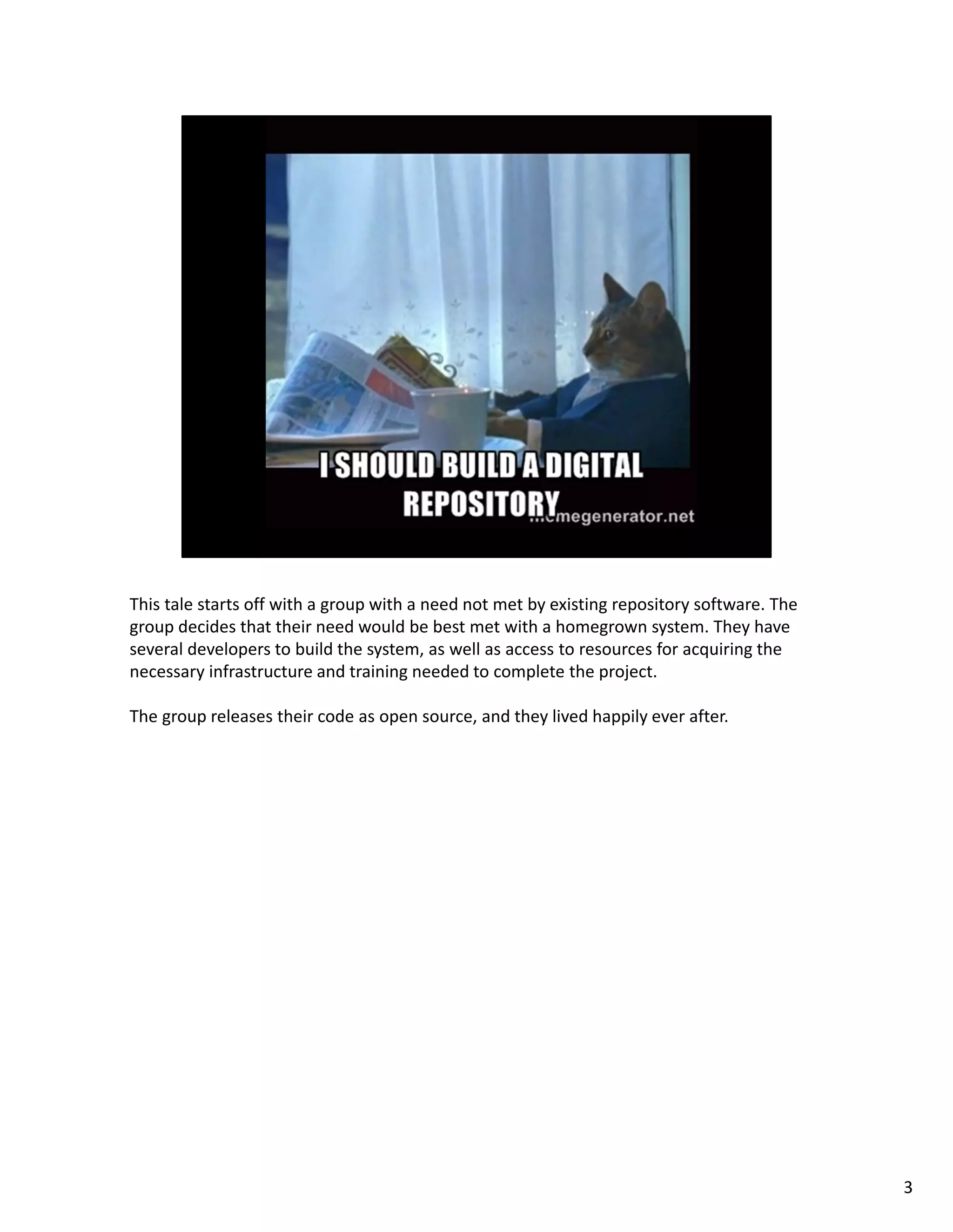 This tale starts off with a group with a need not met by existing repository software. The 
group decides that their need would be best met with a homegrown system. They have 
several developers to build the system, as well as access to resources for acquiring the 
necessary infrastructure and training needed to complete the project.
The group releases their code as open source, and they lived happily ever after.
3
 