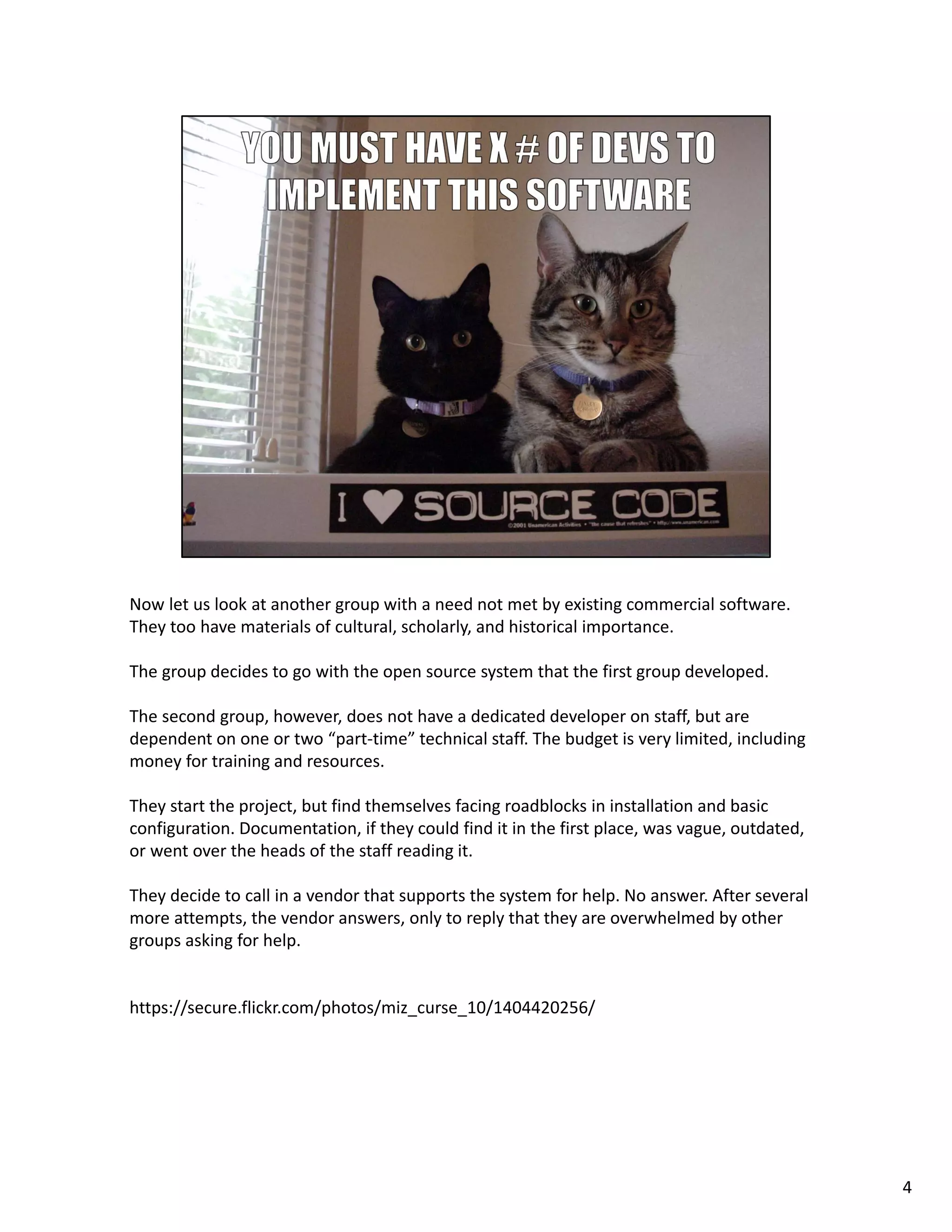 Now let us look at another group with a need not met by existing commercial software. 
They too have materials of cultural, scholarly, and historical importance. 
The group decides to go with the open source system that the first group developed.
The second group, however, does not have a dedicated developer on staff, but are 
dependent on one or two “part‐time” technical staff. The budget is very limited, including 
money for training and resources.
They start the project, but find themselves facing roadblocks in installation and basic 
configuration. Documentation, if they could find it in the first place, was vague, outdated, 
or went over the heads of the staff reading it.
They decide to call in a vendor that supports the system for help. No answer. After several 
more attempts, the vendor answers, only to reply that they are overwhelmed by other 
groups asking for help.
https://secure.flickr.com/photos/miz_curse_10/1404420256/
4
 