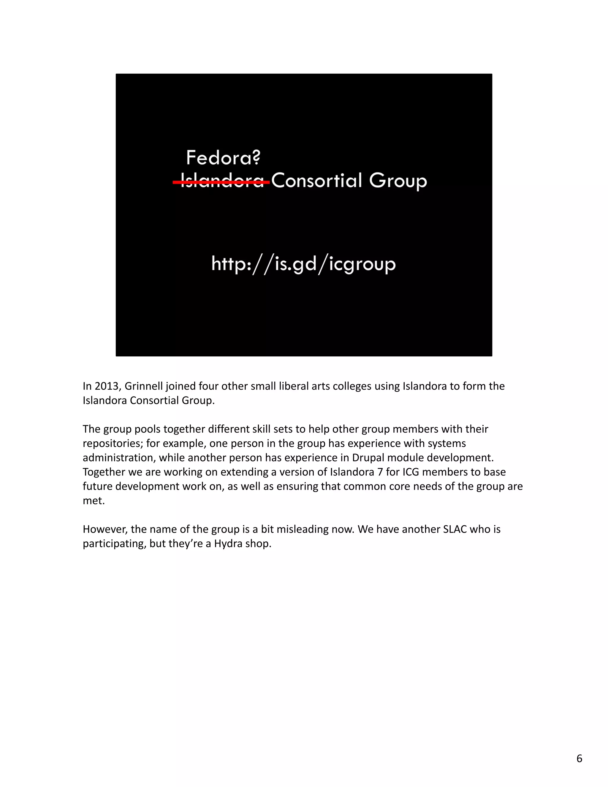 In 2013, Grinnell joined four other small liberal arts colleges using Islandora to form the 
Islandora Consortial Group. 
The group pools together different skill sets to help other group members with their 
repositories; for example, one person in the group has experience with systems 
administration, while another person has experience in Drupal module development. 
Together we are working on extending a version of Islandora 7 for ICG members to base 
future development work on, as well as ensuring that common core needs of the group are 
met.
However, the name of the group is a bit misleading now. We have another SLAC who is 
participating, but they’re a Hydra shop. 
6
 