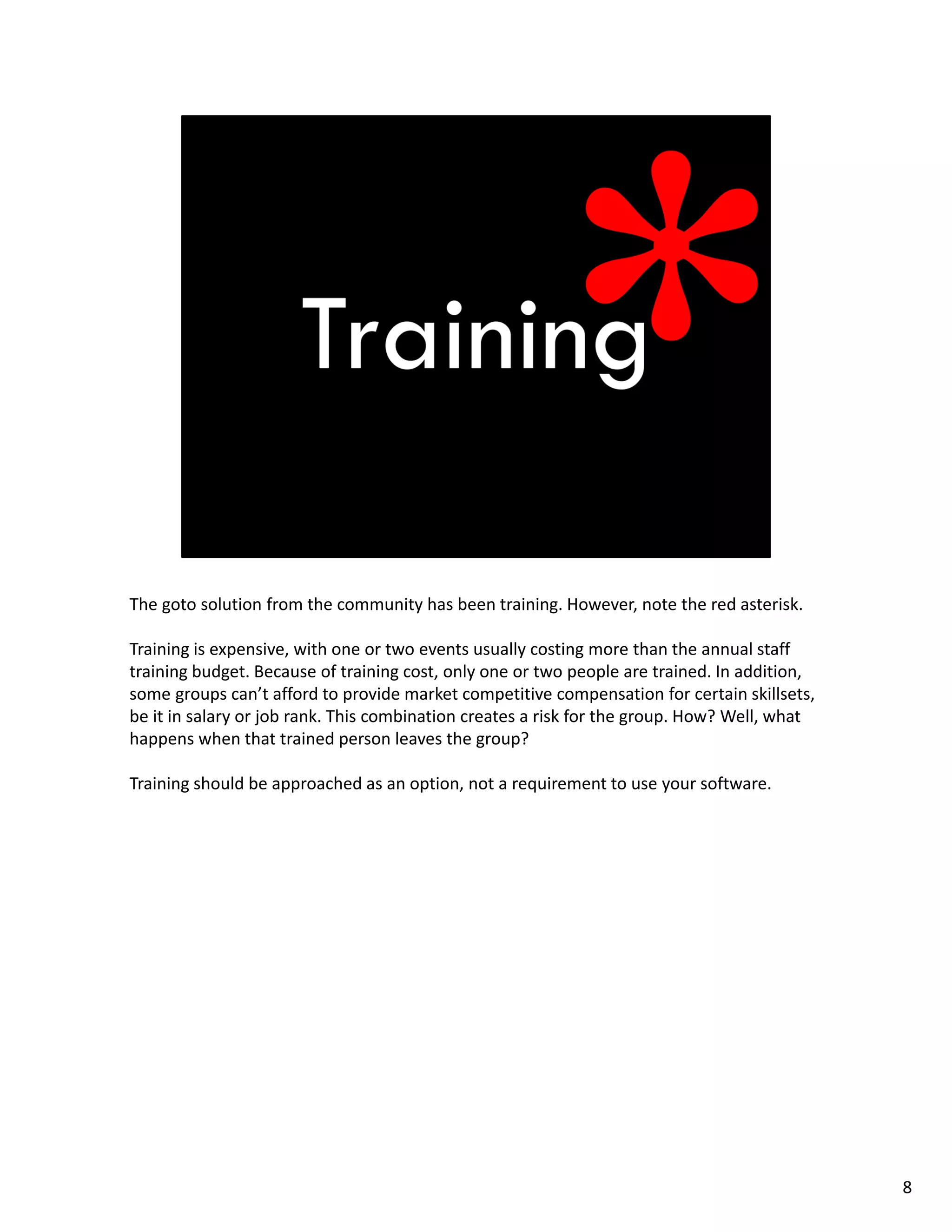The goto solution from the community has been training. However, note the red asterisk. 
Training is expensive, with one or two events usually costing more than the annual staff 
training budget. Because of training cost, only one or two people are trained. In addition, 
some groups can’t afford to provide market competitive compensation for certain skillsets, 
be it in salary or job rank. This combination creates a risk for the group. How? Well, what 
happens when that trained person leaves the group?
Training should be approached as an option, not a requirement to use your software.
8
 