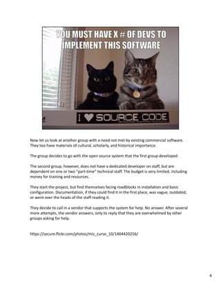 Nowletuslookatanother groupwithaneednotmetbyexistingcommercialsoftware.
Theytoohavematerialsofcultural,scholarly,andhistoricalimportance.
Thegroupdecidestogowiththeopensourcesystemthatthefirstgroupdeveloped.
Thesecondgroup, however,doesnothaveadedicateddeveloperonstaff,butare
dependentononeortwo“part‐time”technicalstaff.Thebudgetisverylimited,including
moneyfortrainingandresources.
Theystarttheproject,butfindthemselvesfacingroadblocksininstallationandbasic
configuration.Documentation,iftheycouldfinditinthefirstplace,wasvague,outdated,
orwentovertheheadsofthestaffreadingit.
Theydecidetocallinavendorthatsupportsthesystemforhelp.Noanswer.Afterseveral
moreattempts,thevendoranswers,onlytoreplythattheyareoverwhelmedbyother
groupsaskingforhelp.
https://secure.flickr.com/photos/miz_curse_10/1404420256/
4
 