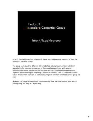 In2013,GrinnelljoinedfourothersmallliberalartscollegesusingIslandoratoformthe
IslandoraConsortial Group.
Thegrouppoolstogetherdifferentskillsetstohelpothergroupmemberswiththeir
repositories;forexample,onepersoninthegrouphasexperiencewithsystems
administration,whileanotherpersonhasexperienceinDrupalmoduledevelopment.
TogetherweareworkingonextendingaversionofIslandora7forICGmemberstobase
futuredevelopmentworkon,aswellasensuringthatcommoncoreneedsofthegroupare
met.
However,thenameofthegroupisabitmisleadingnow.WehaveanotherSLACwhois
participating,butthey’reaHydrashop.
6
 