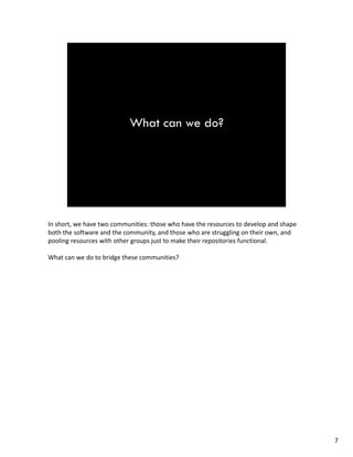 In short,wehavetwocommunities:thosewhohavetheresourcestodevelopandshape
boththesoftwareandthecommunity,andthosewhoarestrugglingontheirown,and
poolingresourceswithothergroupsjusttomaketheirrepositoriesfunctional.
What canwedotobridgethesecommunities?
7
 