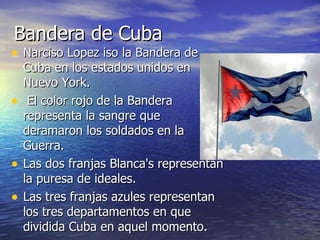 Bandera de Cuba Narciso Lopez iso la Bandera de Cuba en los estados unidos en Nuevo York. El color rojo de la Bandera representa la sangre que deramaron los soldados en la Guerra.  Las dos franjas Blanca's representan la puresa de ideales.  Las tres franjas azules representan los tres departamentos en que dividida Cuba en aquel momento.  
