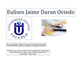 Eulises Jaime Duran Oviedo 
Formando Líderes para la Exportación 
"El futuro tiene muchos nombres. Para los débiles es lo inalcanzable. 
Para los temerosos, lo desconocido. Para los valientes es la 
oportunidad." Víctor Hugo. 
 